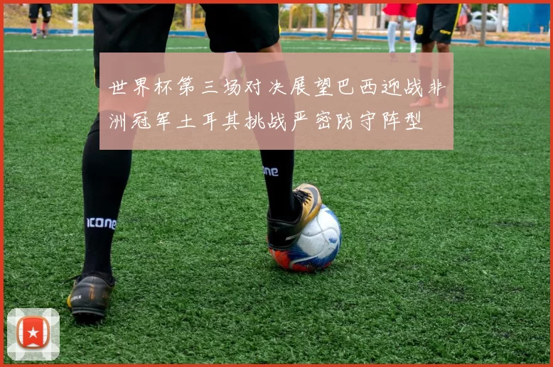 世界杯第三场对决展望巴西迎战非洲冠军土耳其挑战严密防守阵型