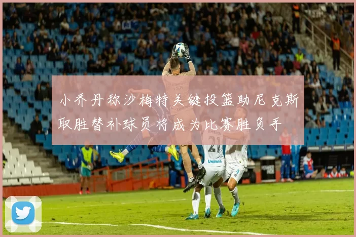 小乔丹称沙梅特关键投篮助尼克斯取胜替补球员将成为比赛胜负手