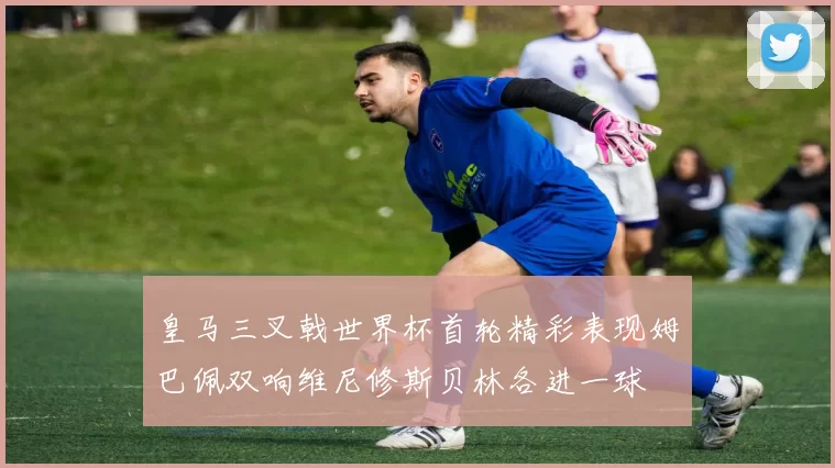 皇马三叉戟世界杯首轮精彩表现姆巴佩双响维尼修斯贝林各进一球