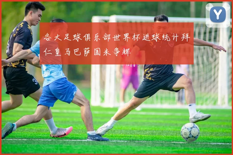 各大足球俱乐部世界杯进球统计拜仁皇马巴萨国米争辉