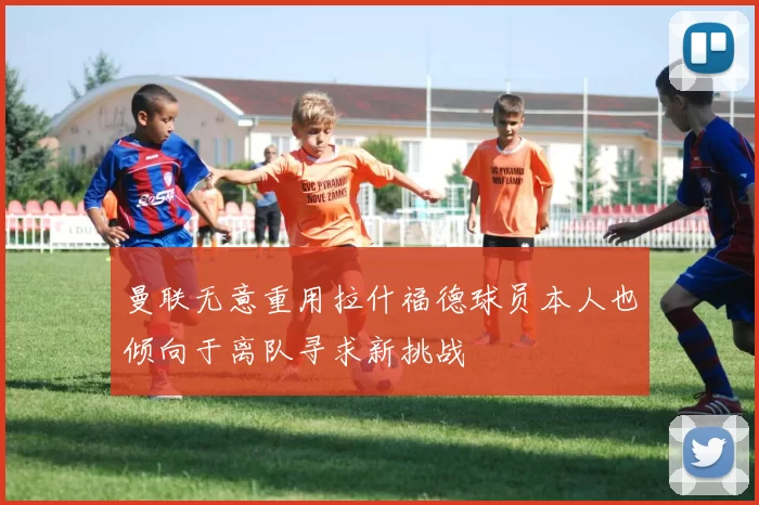 曼联无意重用拉什福德球员本人也倾向于离队寻求新挑战