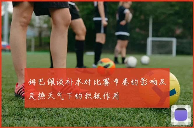 姆巴佩谈补水对比赛节奏的影响及炎热天气下的积极作用