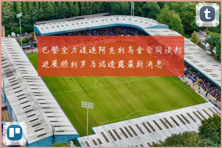 巴黎全力追逐阿克利乌舍合同谈判进展顺利罗马诺透露最新消息