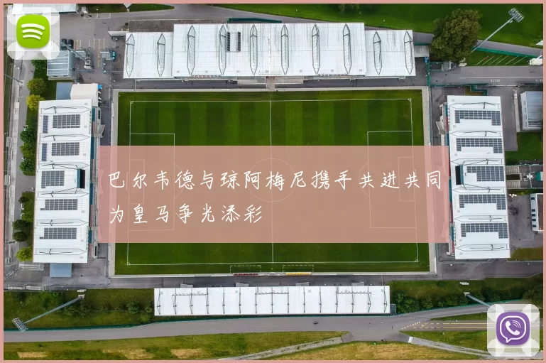 巴尔韦德与琼阿梅尼携手共进共同为皇马争光添彩