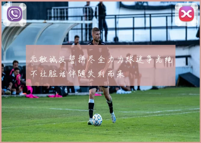 元敏诚发誓拼尽全力为球迷争光绝不让脏话伴随失利而来