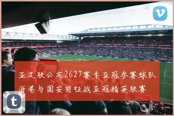 亚足联公布2627赛季亚冠参赛球队海港与国安将征战亚冠精英联赛