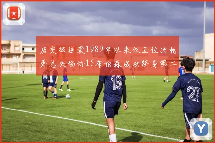 历史级逆袭1989年以来仅五位次轮秀总决场均15布伦森成功跻身第二位