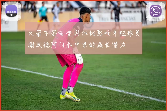 火箭不签哈登因担忧影响年轻球员谢泼德阿门和申京的成长潜力