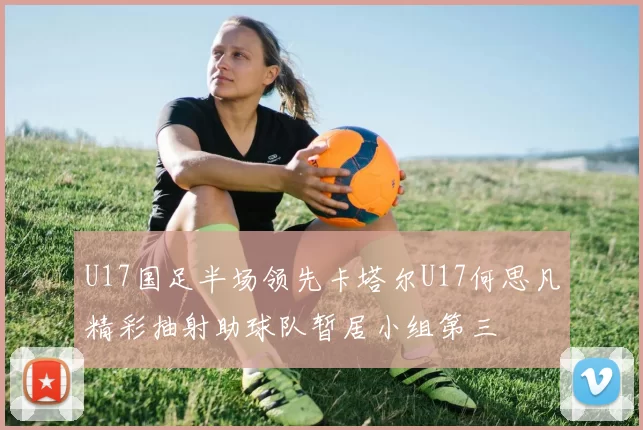 U17国足半场领先卡塔尔U17何思凡精彩抽射助球队暂居小组第三