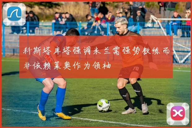 科斯塔库塔强调米兰需强势教练而非依赖莱奥作为领袖
