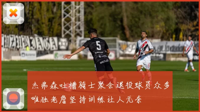 杰弗森吐槽骑士聚会退役球员众多唯独老詹坚持训练让人无奈