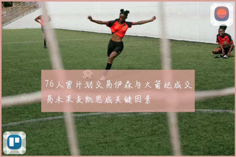 76人曾计划交易伊森与火箭达成交易未果麦凯恩成关键因素
